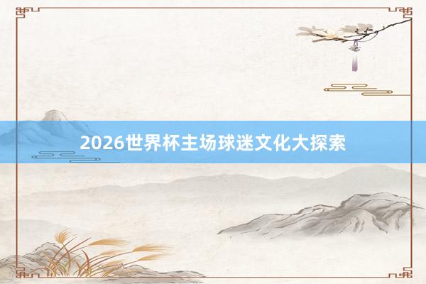 2026世界杯主场球迷文化大探索
